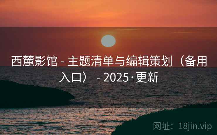 西麓影馆 - 主题清单与编辑策划(备用入口) - 2025·更新