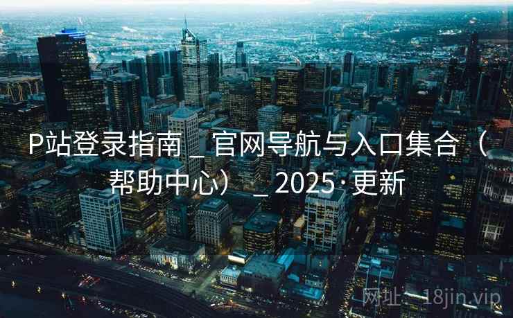 P站登录指南 _ 官网导航与入口集合(帮助中心) _ 2025·更新