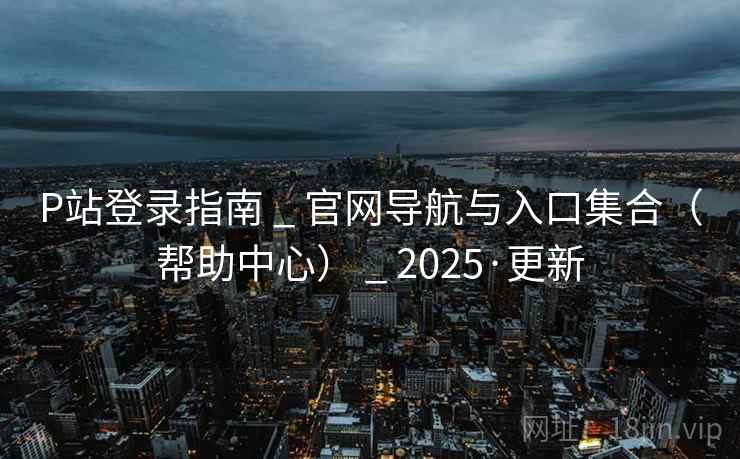 P站登录指南 _ 官网导航与入口集合(帮助中心) _ 2025·更新